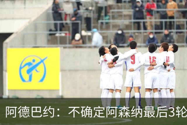 阿德巴约：不确定阿森纳最后3轮能否拿满9分